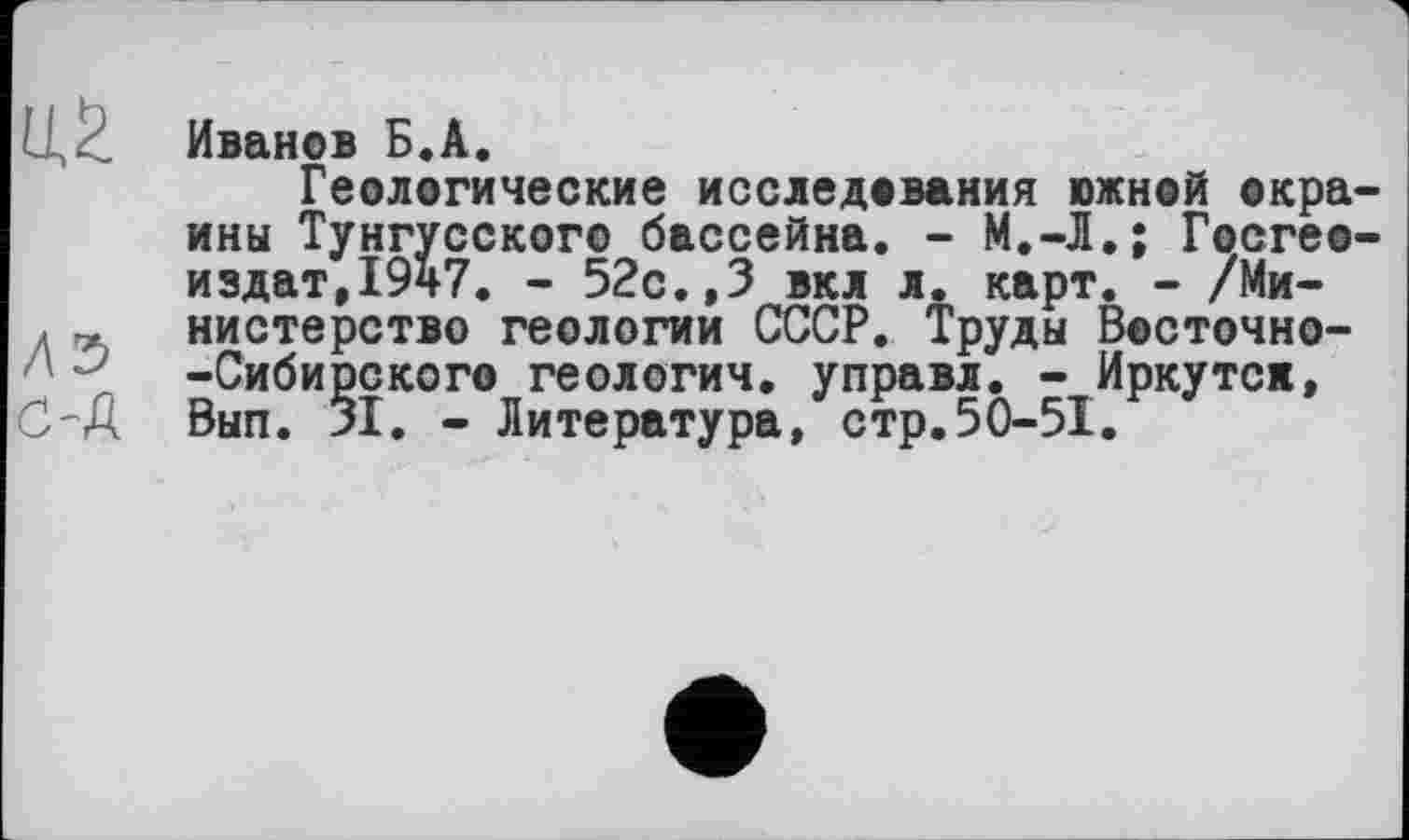 ﻿I/ Иванов Б.А.
Геологические исследования южной окраины Тунгусского бассейна. - М.-Л.; Госгео-издат,1947. - 52с.,3 вкл л. карт. - /Ми-д « нистерство геологии СССР. Труды Восточно--Сибирского геологич. управл. - Иркутск, C'A Вып. 31. - Литература, стр.50-51.